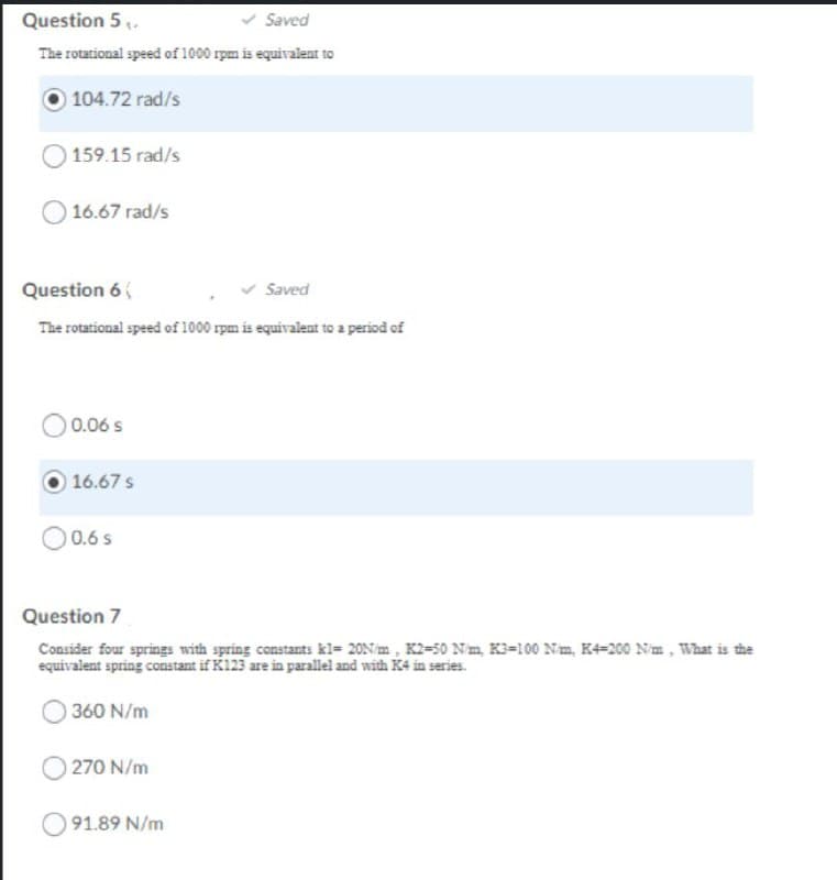 Question 5 .
Saved
The rotational speed of 1000 rpm is equivalent to
104.72 rad/s
159.15 rad/s
16.67 rad/s
Question 6
Saved
The rotational speed of 1000 rpm is equivalent to a period of
0.06 s
16.67 s
0.6 s
Question 7
Consider four springs with spring constants kl= 20N/m , K2=50 Nm K3=100 Nm, K4=200 Nm, What is the
equivalent spring constant if K123 are in parallel and with K4 in series.
360 N/m
270 N/m
91.89 N/m
