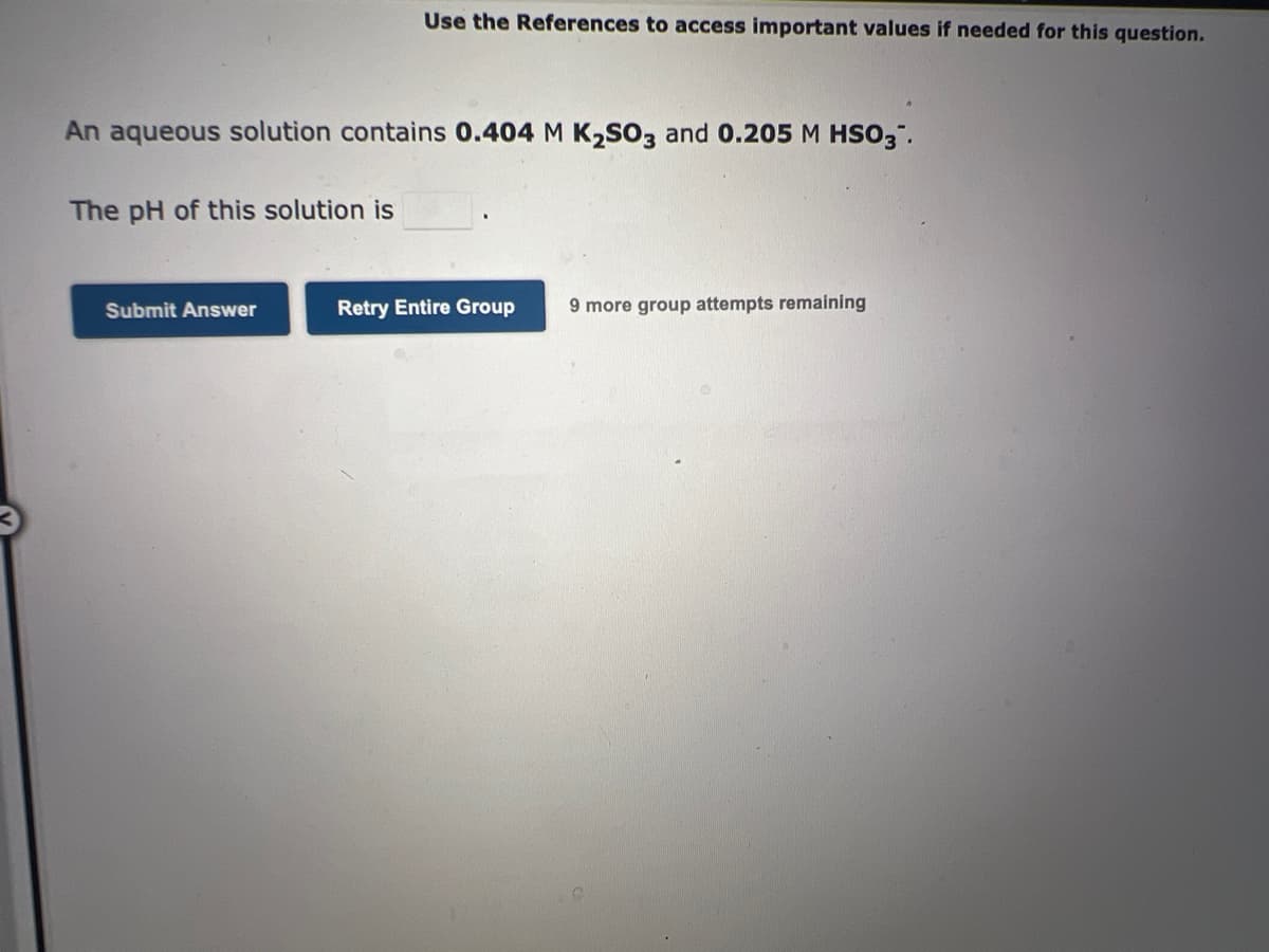 An aqueous solution contains 0.404 M K₂SO3 and 0.205 M HSO3™.
The pH of this solution is
Use the References to access important values if needed for this question.
Submit Answer
Retry Entire Group 9 more group attempts remaining