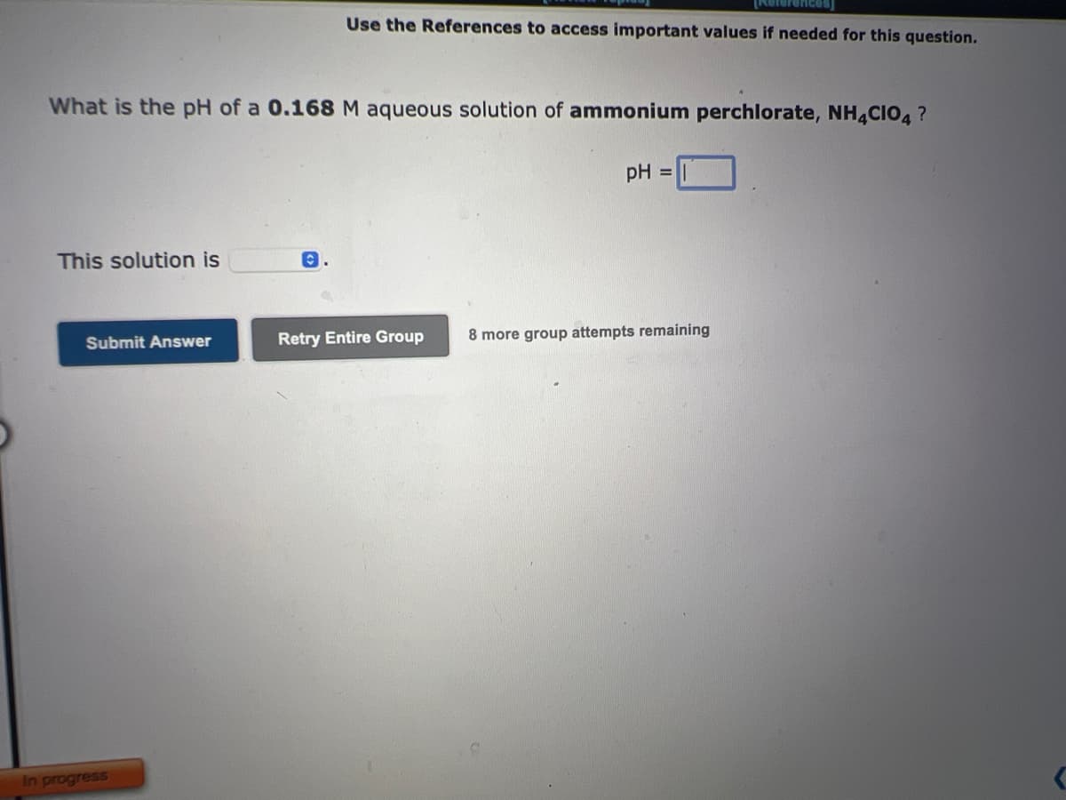 What is the pH of a 0.168 M aqueous solution of ammonium perchlorate, NH4CIO4?
This solution is
Submit Answer
In progress
References)
Use the References to access important values if needed for this question.
C
Retry Entire Group
pH =
8 more group attempts remaining
C