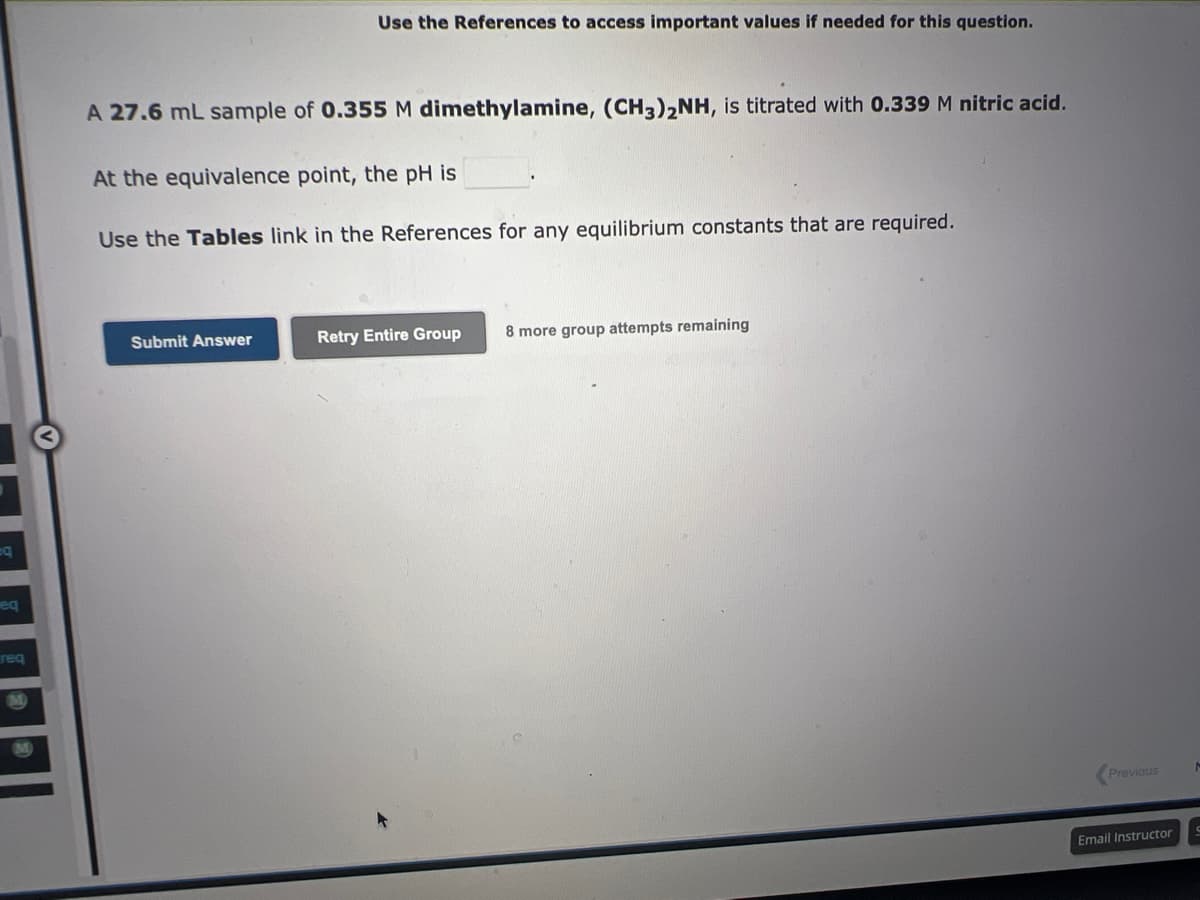q
eq
req
Use the References to access important values if needed for this question.
A 27.6 mL sample of 0.355 M dimethylamine, (CH3)2NH, is titrated with 0.339 M nitric acid.
At the equivalence point, the pH is
Use the Tables link in the References for any equilibrium constants that are required.
Submit Answer
Retry Entire Group 8 more group attempts remaining
Previous
Email Instructor
M