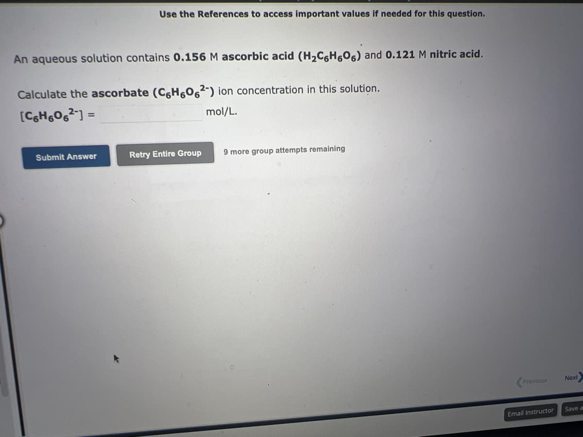 Use the References to access important values if needed for this question.
An aqueous solution contains 0.156 M ascorbic acid (H₂C6H606) and 0.121 M nitric acid.
Calculate the ascorbate (C6H6062-) ion concentration in this solution.
[C6H606²] =
mol/L.
Submit Answer
Retry Entire Group 9 more group attempts remaining
Previous
Email Instructor
Next
1
Save a