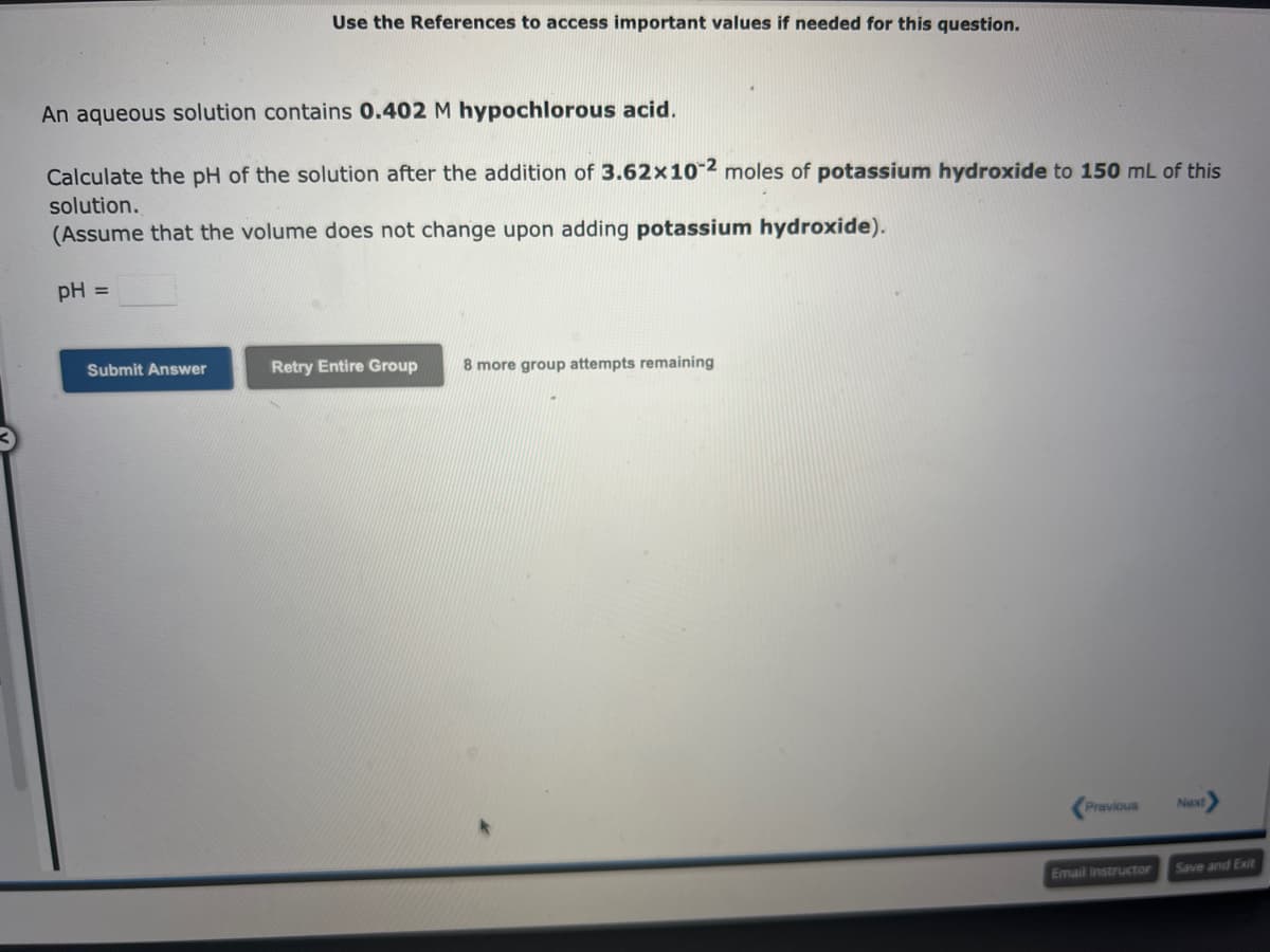 Use the References to access important values if needed for this question.
An aqueous solution contains 0.402 M hypochlorous acid.
Calculate the pH of the solution after the addition of 3.62x10-2 moles of potassium hydroxide to 150 mL of this
solution.
(Assume that the volume does not change upon adding potassium hydroxide).
pH =
Submit Answer
Retry Entire Group 8 more group attempts remaining
Previous
Email Instructor
Next
Save and Exit