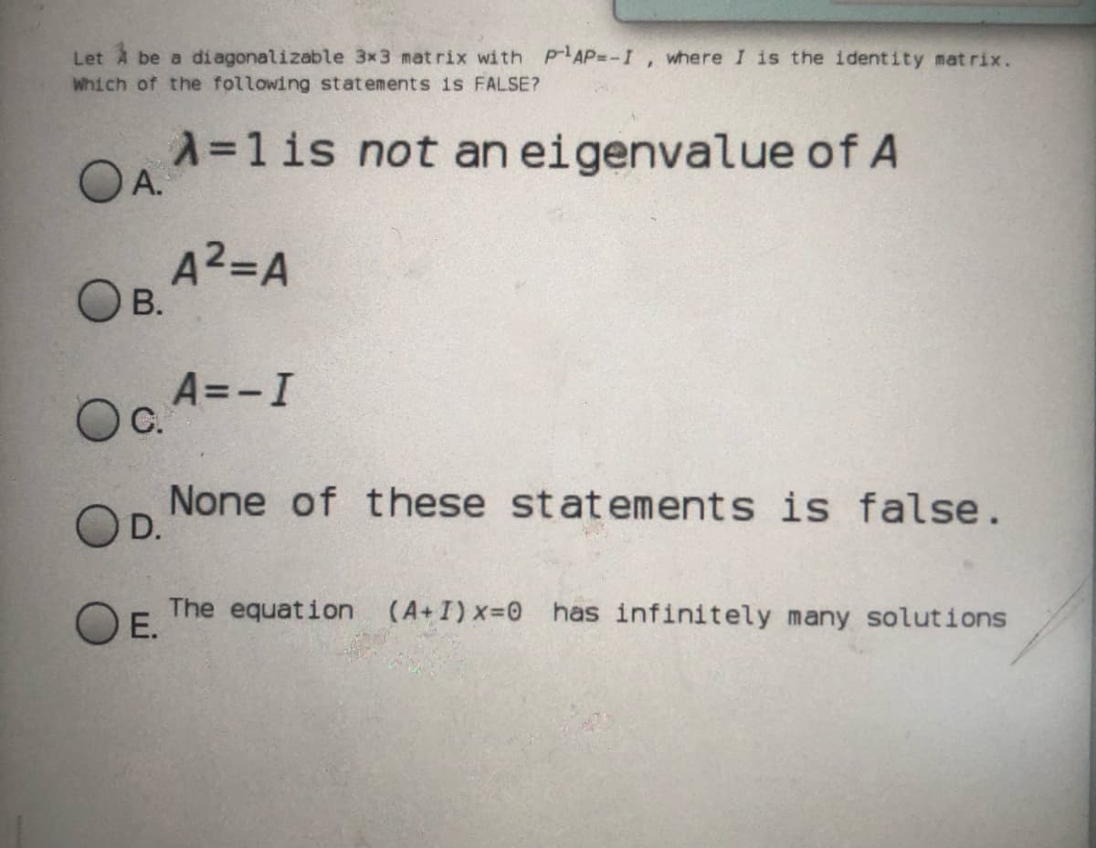 Let A be a diagonalizable 3x3 mat rix with pAP=-I, where I is the ident ity mat rix.
Which of the following statements is FALSE?
A=1 is not an eigenvalue of A
OA.
A2=A
В.
A=-I
С.
None of these statements is false.
D.
The equation (A+I)x-0 has infinitely many solutions
O E.
