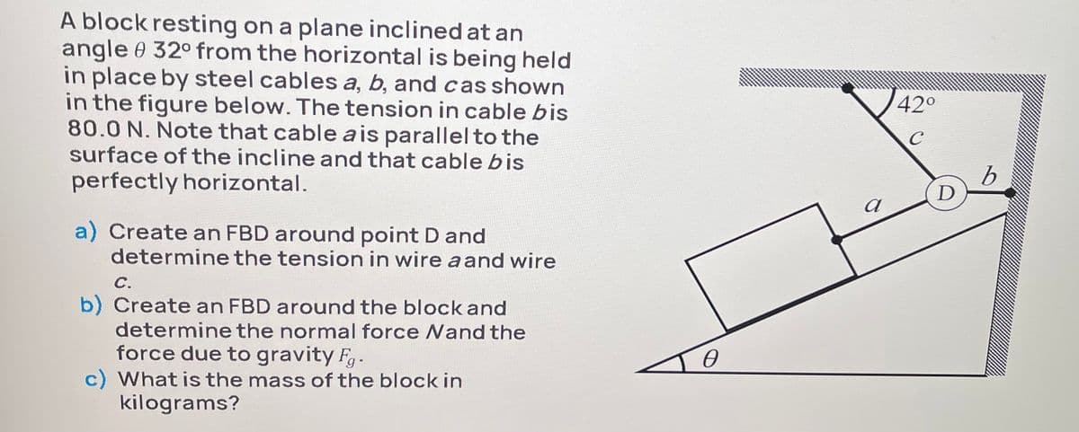 A block resting on a plane inclined at an
angle 0 32° from the horizontal is being held
in place by steel cables a, b, and cas shown
in the figure below. The tension in cable bis
80.0 N. Note that cable a is parallel to the
surface of the incline and that cable bis
42°
C
perfectly horizontal.
D
a) Create an FBD around point D and
determine the tension in wire a and wire
С.
b) Create an FBD around the block and
determine the normal force Nand the
force due to gravity F.
c) What is the mass of the block in
kilograms?
Io
