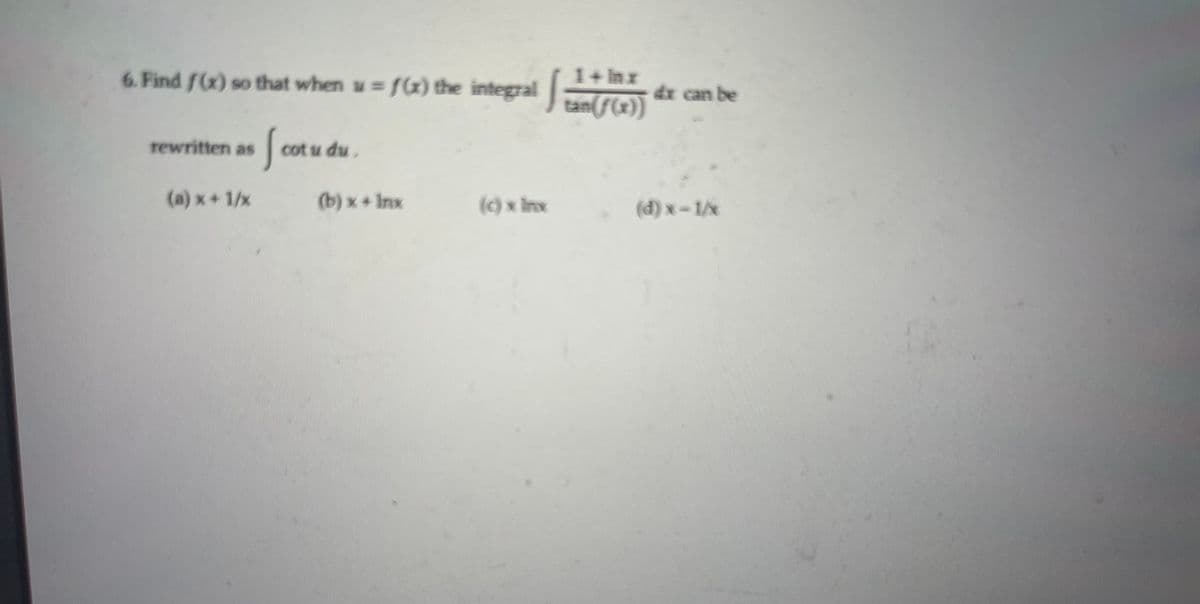 1+ Inx
6. Find f(x) so that when w= f(x) the integral n( F(r)
dr can be
Sa
rewritten as
cot u du.
(a) x + 1/x
(b) x+ Inx
() x Inx.
(d) x-1/x
