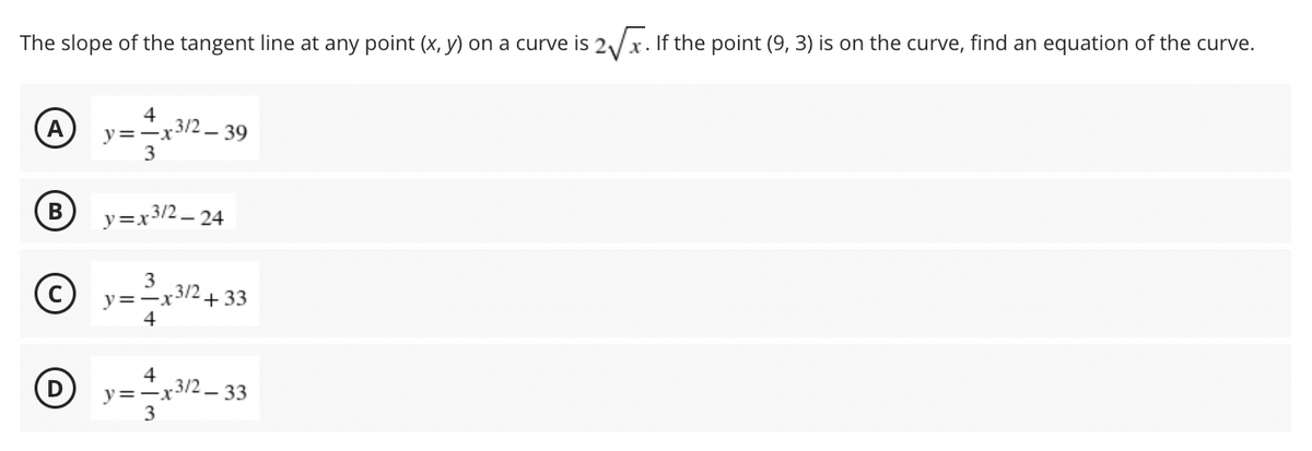 The slope of the tangent line at any point (x, y) on a curve is 2/x. If the point (9, 3) is on the curve, find an equation of the curve.
A
4
3/2-39
y=-x
3
B
y=x3/2 – 24
3
y=-x3/2+ 33
4
4
y=-x3/2 - 33
3
