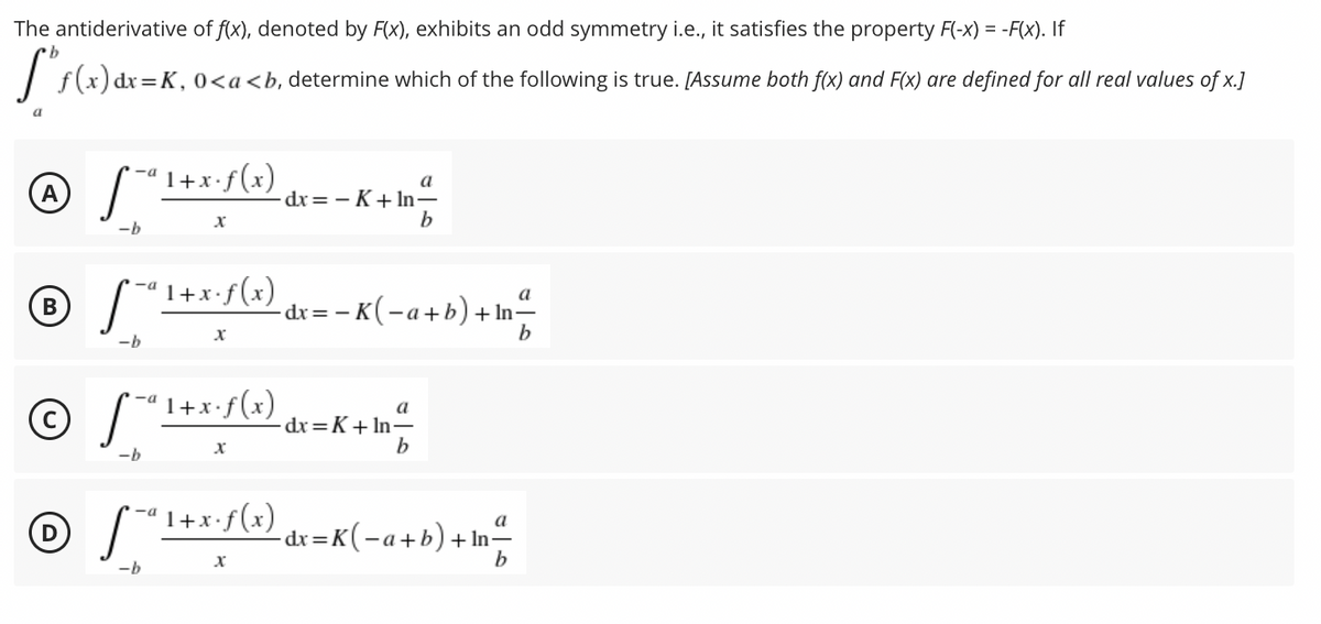 The antiderivative of f(x), denoted by F(x), exhibits an odd symmetry i.e., it satisfies the property F(-x) = -F(x). If
I f(x) dr=K, 0<a<b, determine which of the following is true. [Assume both f(x) and F(x) are defined for all real values of x.]
'1+x•f(x)
a
dx = - K+ In-
b
-b
'1+x•f(x)
-a
a
-dx = – K(-a+b) + In-
b
-b
1+x•f(x)
a
dx=K+ In÷
b
-b
" 1+x•f(x)
-a
- dr=K(-a+b)+In-
-a +
-b
