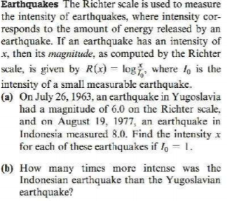 Earthquakes The Richter scale is used to measure
the intensity of earthquakes, where intensity cor-
responds to the amount of energy released by an
earthquake. If an earthquake has an intensity of
x, then its magnitude, as computed by the Richter
scale, is given by R(x) = logž, where lo is the
intensity of a small measurable carthquake.
(a) On July 26, 1963, an earthquake in Yugoslavia
had a magnitude of 6.0 on the Richter scale,
and on August 19, 1977, an earthquake in
Indonesia measured 8.0. Find the intensity x
for each of these earthquakes if , =1.
(b) How many times more intensc was the
Indonesian earthquake than the Yugoslavian
earthquake?

