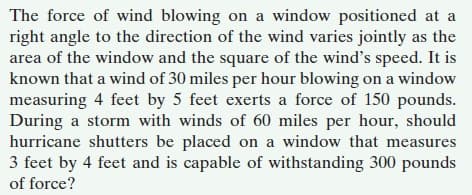 The force of wind blowing on a window positioned at a
right angle to the direction of the wind varies jointly as the
area of the window and the square of the wind's speed. It is
known that a wind of 30 miles per hour blowing on a window
measuring 4 feet by 5 feet exerts a force of 150 pounds.
During a storm with winds of 60 miles per hour, should
hurricane shutters be placed on a window that measures
3 feet by 4 feet and is capable of withstanding 300 pounds
of force?
