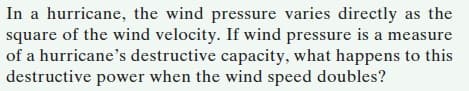 In a hurricane, the wind pressure varies directly as the
square of the wind velocity. If wind pressure is a measure
of a hurricane's destructive capacity, what happens to this
destructive power when the wind speed doubles?
