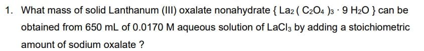 1. What mass of solid Lanthanum (II) oxalate nonahydrate { La2 ( C204 )3 9 H20 } can be
obtained from 650 mL of 0.0170 M aqueous solution of LaCl3 by adding a stoichiometric
amount of sodium oxalate ?
