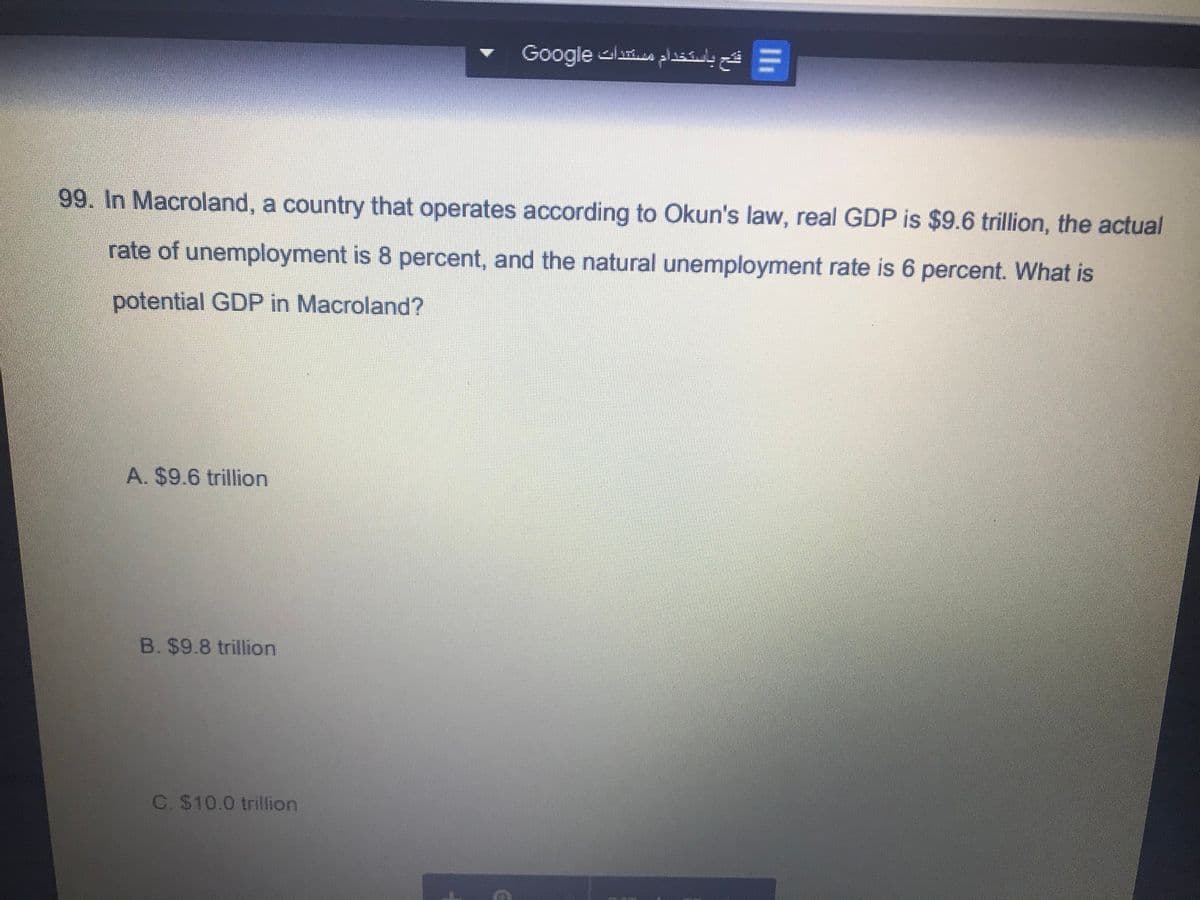 Google las a
99. In Macroland, a country that operates according to Okun's law, real GDP is $9.6 trillion, the actual
rate of unemployment is 8 percent, and the natural unemployment rate is 6 percent. What is
potential GDP in Macroland?
A. $9.6 trillion
B. $9.8 trillion
C. $10.0 trillion
