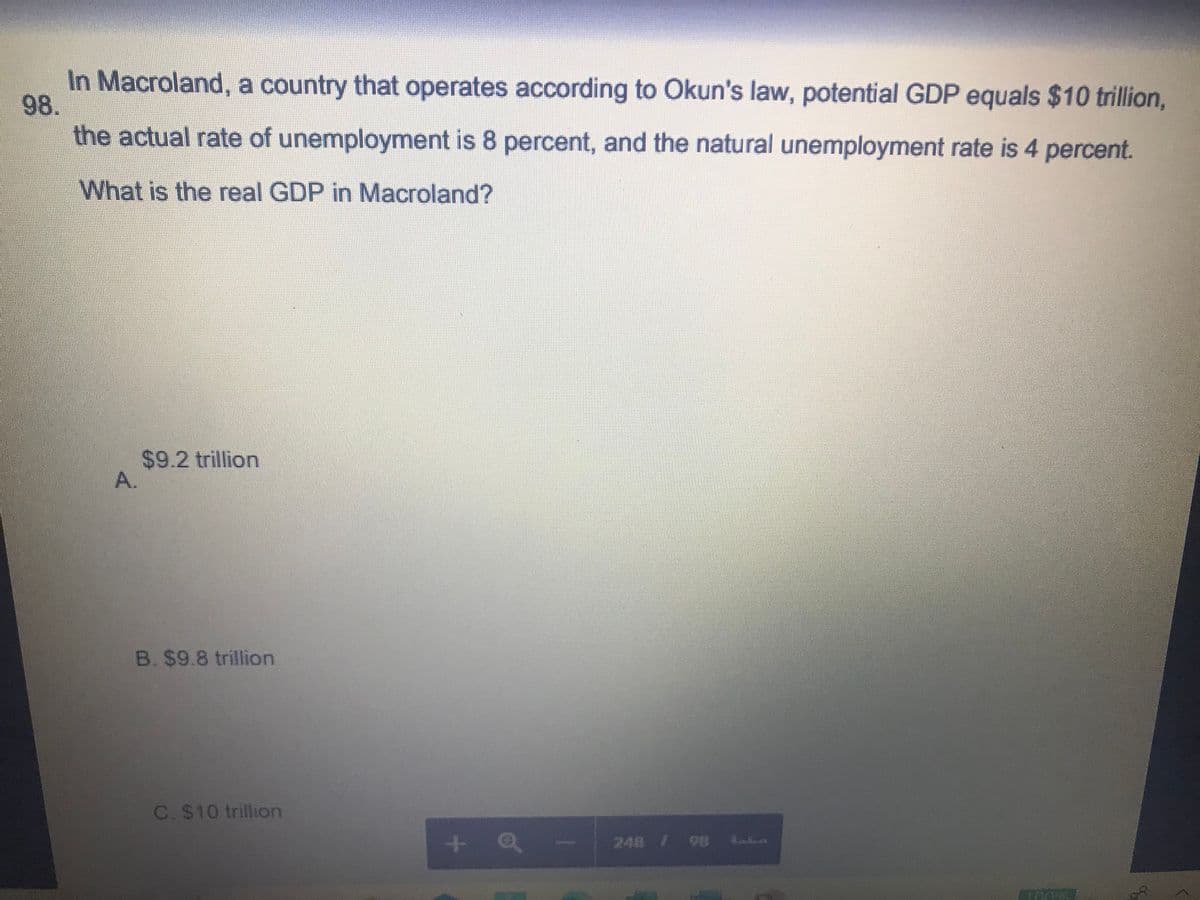 In Macroland, a country that operates according to Okun's law, potential GDP equals $10 trillion,
98.
the actual rate of unemployment is 8 percent, and the natural unemployment rate is 4 percent.
What is the real GDP in Macroland?
$9.2 trillion
A.
B. $9.8 trillion
C. $10 trillion
+ Q
248 /98 .
