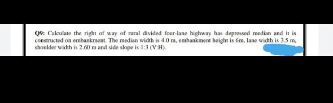 Q9: Calculate the right of way of rural divided four-lane highway has depressed median and it is
constructed on embankment. The median width is 4.0 m, embankment height is 6m, lane width is 3.5 m,
shoulder width is 2.60 m and side slope is 1:3 (V:H).
