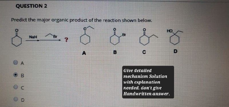 QUESTION 2
Predict the major organic product of the reaction shown below.
& & &
HO
NaH
Br
?
A
B
C
D
A
B
OC
OD
Give detailed
mechanism Solution
with explanation
needed. don't give
Handwritten answer.