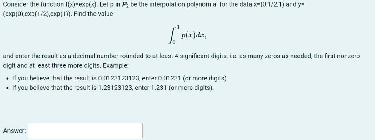 Consider the function f(x)=exp(x). Let p in P2 be the interpolation polynomial for the data x=(0,1/2,1) and y=
(exp(0),exp(1/2),exp(1)). Find the value
1
| P(z)dx,
and enter the result as a decimal number rounded to at least 4 significant digits, i.e. as many zeros as needed, the first nonzero
digit and at least three more digits. Example:
• If you believe that the result is 0.0123123123, enter 0.01231 (or more digits).
• If you believe that the result is 1.23123123, enter 1.231 (or more digits).
Answer:
