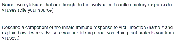 Name two cytokines that are thought to be involved in the inflammatory response to
viruses (cite your source).
Describe a component of the innate immune response to viral infection (name it and
explain how it works. Be sure you are talking about something that protects you from
viruses.)
