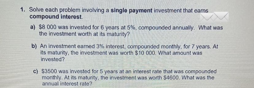 1. Solve each problem involving a single payment investment that earns
compound interest.
SHETHE
a) $8 000 was invested for 6 years at 5%, compounded annually. What was
the investment worth at its maturity?
b) An investment earned 3% interest, compounded monthly, for 7 years. At
its maturity, the investment was worth $10 000. What amount was
invested?
c) $3500 was invested for 5 years at an interest rate that was compounded
monthly. At its maturity, the investment was worth $4600. What was the
annual interest rate?