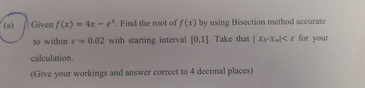 (a)
Given f(x) = 4x - ex. Find the root of f(x) by using Bisection method accurate
to within ε = 0.02 with starting interval [0,1]. Take that | x-Xm< & for your
calculation.
(Give your workings and answer correct to 4 decimal places)