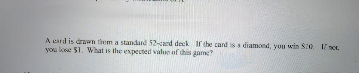 A card is drawn from a standard 52-card deck. If the card is a diamond, you win $10. If not,
you lose $1. What is the expected value of this game?