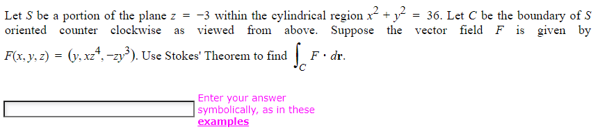 Let S be a portion of the plane z = -3 within the cylindrical region x² + y²
clockwise as viewed from above. Suppose the
oriented counter
F(x, y, z) = (y, xz¹, −zy³). Use Stokes' Theorem to find
S
F. dr.
Enter your answer
symbolically, as in these
examples
36. Let C be the boundary of S
vector field F is given by
=
