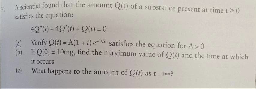 7.
A scientist found that the amount Q(t) of a substance present at time t 20
satisfies the equation:
40"(t) + 4Q'(t) + Q(t) = 0
(a)
Verify Q(t) = A(1+t) e-0.5t satisfies the equation for A> 0
(b) If Q(0) = 10mg, find the maximum value of Q(t) and the time at which
it occurs
What happens to the amount of Q(t) as t→∞?
(c)