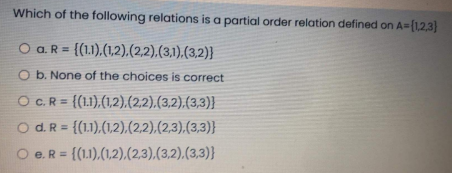 Which of the following relations is a partial order relation defined on A={1,2,3}
O a.R = {(1.1),(1,2),(2,2).(3,1),(3,2)}
%3D
O b. None of the choices is correct
O C.R = {(1.1),(1,2),(2,2),(3,2),(3,3)}
%3D
O d. R = {(1.1),(1,2),(2,2),(2,3),(3,3)}
%3D
e. R = {(1.1),(1,2),(2,3),(3,2),(3,3)}
