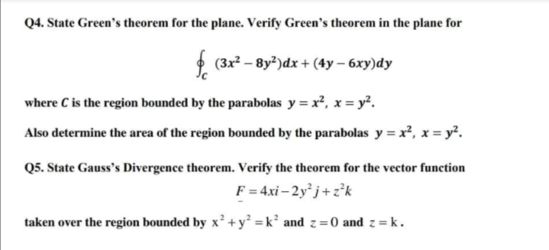 Q4. State Green's theorem for the plane. Verify Green's theorem in the plane for
O (3x2 – 8y2)dx + (4y – 6xy)dy
where C is the region bounded by the parabolas y = x², x = y².
Also determine the area of the region bounded by the parabolas y = x², x = y².
Q5. State Gauss's Divergence theorem. Verify the theorem for the vector function
F = 4xi– 2y j+z’k
taken over the region bounded by x² + y² = k² and z =0 and z = k .
