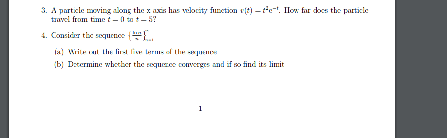 3. A particle moving along the x-axis has velocity function v(t) = t²e-t. How far does the particle
travel from time t = 0 to t = 5?
4. Consider the sequence
{Inn
{" n In-1
(a) Write out the first five terms of the sequence
(b) Determine whether the sequence converges and if so find its limit