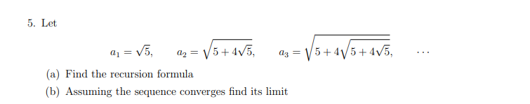 5. Let
03 = √5+4√√5 +4√5,
a₁ = √5,
9₂ = √5 +4√5,
(a) Find the recursion formula
(b) Assuming the sequence converges find its limit
⠀