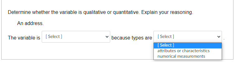 Determine whether the variable is qualitative or quantitative. Explain your reasoning.
An address.
The variable is [ Select]
because types are [ Select ]
[ Select ]
attributes or characteristics
numerical measurements
