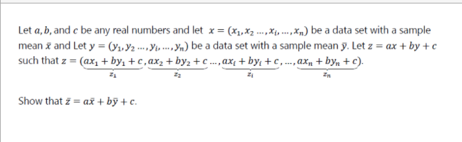 Let a, b, and c be any real numbers and let x = (x1,x2 ...,Xị, .,x,) be a data set with a sample
mean z and Let y = (Y1,½ --. \y »n) be a data set with a sample mean y. Let z = ax + by +c
such that z = (ax, + by, + c, ax, + by,+ ..,ax; + by; + c,.., ax, + by, + c).
Show that z = až + bỹ + c.
