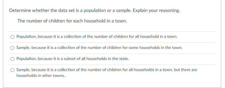 Determine whether the data set is a population or a sample. Explain your reasoning.
The number of children for each household in a town.
O Population, because it is a collection of the number of children for all household in a town.
Sample, because it is a collection of the number of children for some households in the town.
Population, because it is a subset of all households in the state.
Sample, because it is a collection of the number of children for all households in a town, but there are
households in other towns...
