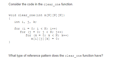 Consider the code in the clear_one function.
void clear_one (int m[N] [N] [N])
int i, j, k;
for (i = 0; i < N; i++)
for (j = 0; j < N; j++)
for (k = 0; k < N; k++)
m[i][j] [x] = 0;
}
What type of reference pattern does the clear_one function have?
