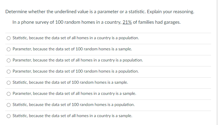 Determine whether the underlined value is a parameter or a statistic. Explain your reasoning.
In a phone survey of 100 random homes in a country, 21% of families had garages.
Statistic, because the data set of all homes in a country is a population.
Parameter, because the data set of 100 random homes is a sample.
O Parameter, because the data set of all homes in a country is a population.
O Parameter, because the data set of 100 random homes is a population.
Statistic, because the data set of 100 random homes is a sample.
Parameter, because the data set of all homes in a country is a sample.
Statistic, because the data set of 100 random homes is a population.
O Statistic, because the data set of all homes in a country is a sample.
