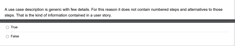 A use case description is generic with few details. For this reason it does not contain numbered steps and alternatives to those
steps. That is the kind of information contained in a user story.
O True
O False
