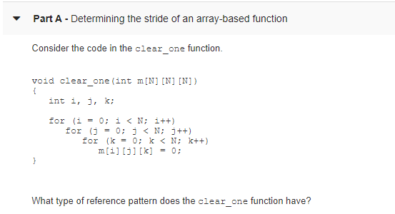 Part A - Determining the stride of an array-based function
Consider the code in the clear_one function.
void clear_one (int m[N] [N] [N])
{
int i, j, k;
for (i = 0; i < N; i++)
for (j = 0; j < N; j++)
for (k = 0; k < N; k++)
m[i] [j] [k] = 0;
}
What type of reference pattern does the clear_one function have?
