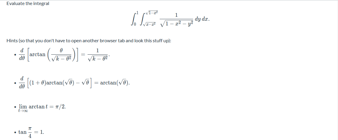 Evaluate the integral
1
dy dæ.
/1- x² – y2
Hints (so that you don't have to open another browser tab and look this stuff up):
d.
arctan
do
1
Vk – 62
Vk – 02°
d
[(a
+ 0)arctan(ve)
vo = arctan(vo).
- VA
do
• lim arctant = T/2.
t+00
• tan
= 1.
