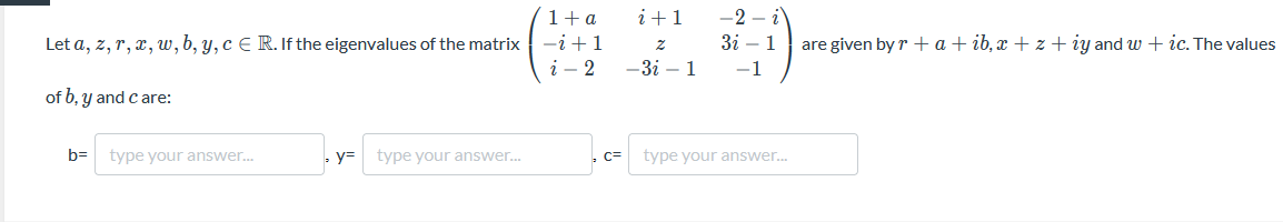 1+a
i+1
-2 – i
Let a, z, r, x, w, b, y, c E R. If the eigenvalues of the matrix -i+1
i - 2
Зі — 1
are given by r +a+ ib, x + z + iy and w + ic. The values
z
—Зі — 1
-1
of b, y and c are:
b=
type your answer..
y=
type your answer.
C=
type your answer.
