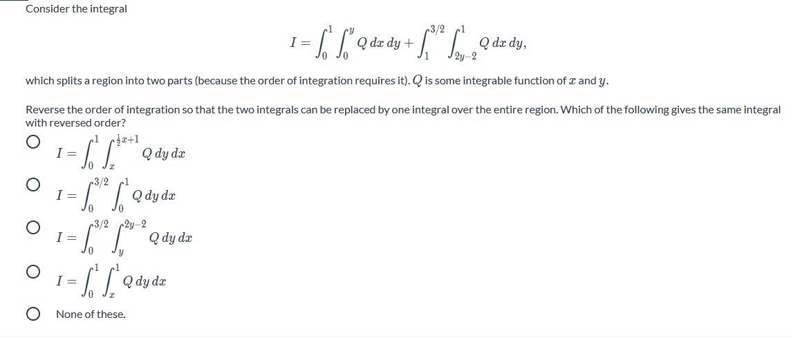 Consider the integral
3/2
IQ dz dy +
Q dx dy,
I =
which splits a region into two parts (because the order of integration requires it). Q is some integrable function of x and y.
Reverse the order of integration so that the two integrals can be replaced by one integral over the entire region. Which of the following gives the same integral
with reversed order?
1
Q dy dx
3/2
Q dy dx
3/2 2y-2
I =
Q dy dr
I =
Q dy dr
None of these.
