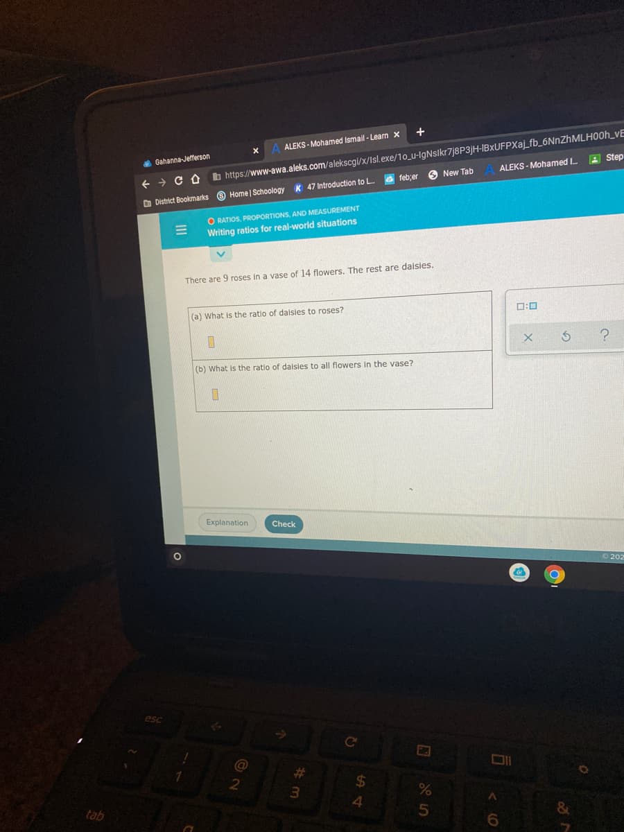 +
b https://www-awa.aleks.com/alekscgi/x/Isl.exe/1o_u-IgNslkr7j8P3jH-IBxUFPXaj_fb_6NnZhMLH00h_vE
feb;er
ALEKS - Mohamed Ismail - Learn x
4 Gahanna-Jefferson
A Step
O New Tab
ALEKS - Mohamed I
K 47 Introduction to L
O District Bookmarks O Home | Schoology
O RATIOS, PROPORTIONS, AND MEASUREMENT
Writing ratios for real-world situations
There are 9 roses in a vase of 14 flowers. The rest are daisies.
(a) What is the ratio of daisies to roses?
ロ:ロ
(b) What is the ratio of dalsies to all flowers in the vase?
Explanation
Check
O 202
esc
Ce
%23
%24
4.
tab
6.
II
