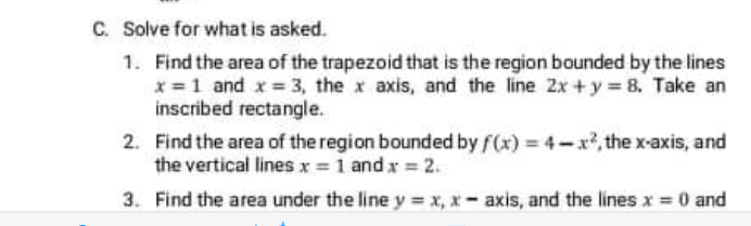 C. Solve for what is asked.
1. Find the area of the trapezoid that is the region bounded by the lines
x = 1 and x = 3, the x axis, and the line 2x + y = 8, Take an
inscribed rectangle.
2. Find the area of the region bounded by f(x) = 4-x, the x-axis, and
the vertical linesx = 1 and x = 2.
3. Find the area under the line y = x, x- axis, and the lines x = 0 and
