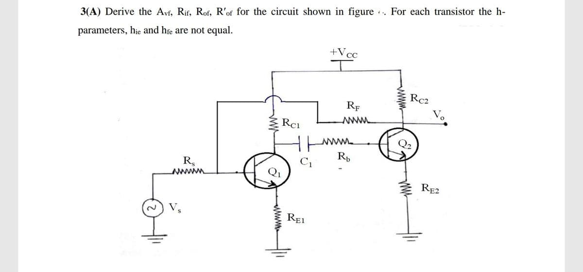 For each transistor the h-
3(A) Derive the Avf, Rif, Rof, R'of for the circuit shown in figure
parameters, hie and hfe are not equal.
+Vcc
I
Rc2
RF
V.
ww
Rci
Q2
C1
R,
RE2
REI
ww
www
