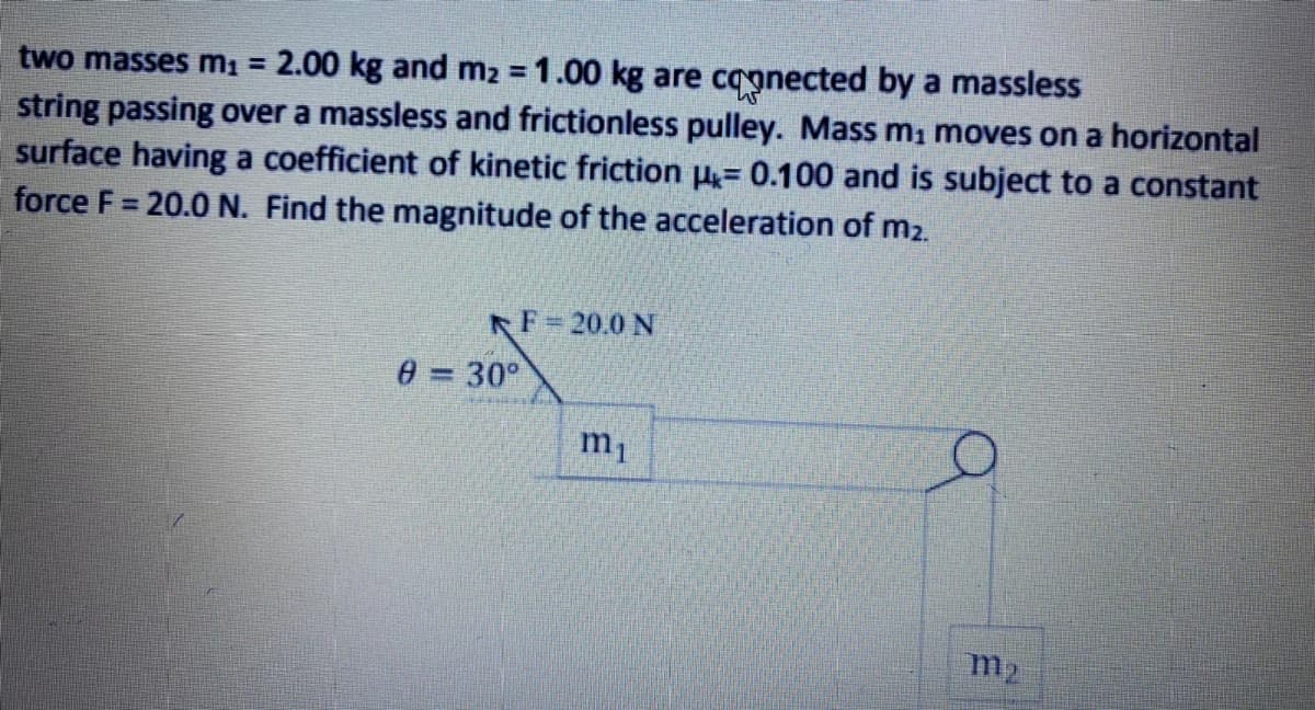 two masses mı = 2.00 kg and m2 = 1.00 kg are cagnected by a massless
string passing over a massless and frictionless pulley. Mass m, moves on a horizontal
surface having a coefficient of kinetic friction u= 0.100 and is subject to a constant
force F = 20.0 N. Find the magnitude of the acceleration of m2.
F=20.0 N
0 = 30°
m1
m2
