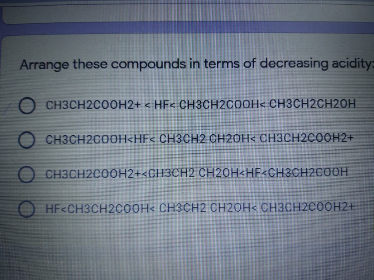 Arrange these compounds in terms of decreasing acidity:
O CH3CH2COOH2+ < HF< CH3CH2COOH< CH3CH2CH2OH
O CH3CH2C00H<HF< CH3CH2 CH20H< CH3CH2CO0H2+
CH3CH2COOH2+<CH3CH2 CH2OH<HF<CH3CH2COOH
HF<CH3CH2CO0H< CH3CH2 CH2OH< CH3CH2COOH2+
