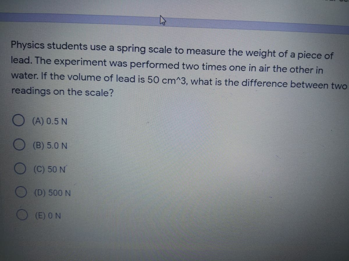 Physics students use a spring scale to measure the weight of a piece of
lead. The experiment was performed two times one in air the other in
water. If the volume of lead is 50 cm^3, what is the difference between two
readings on the scale?
O (A) 0.5 N
O (B) 5.0 N
O(C) 50 N
(D) 500 N
(E) ON
