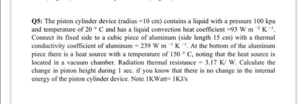 Q5: The piston cylinder device (radius =10 cm) contains a liquid with a pressure 100 kpa
and temperature of 20 ° C and has a liquid convection heat coefficient =93 W m 2 K.
Connect its fixed side to a cubic piece of aluminum (side length 15 cm) with a thermal
conductivity coefficient of aluminum = 239 W mK. At the bottom of the aluminum
piece there is a heat source with a temperature of 150 ° C, noting that the heat source is
located in a vacuum chamber. Radiation thermal resistance 3.17 K/ W. Calculate the
change in piston height during 1 sec. if you know that there is no change in the internal
energy of the piston cylinder device. Note 1KWatt= 1KJ/s
