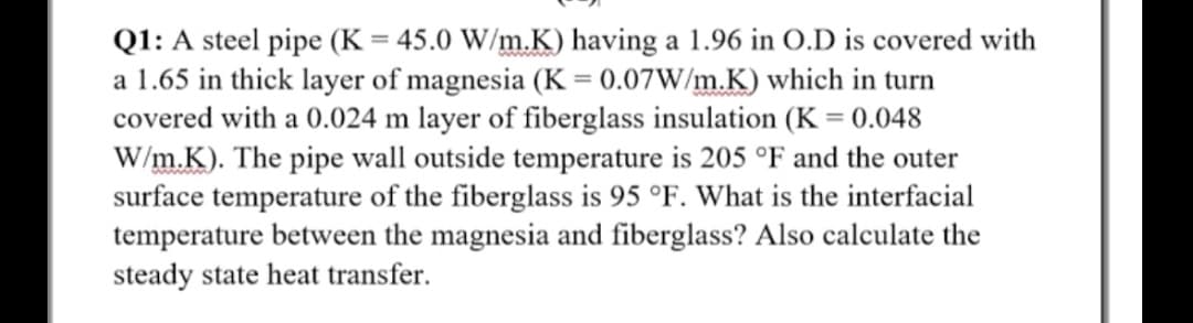 Q1: A steel pipe (K = 45.0 W/m.K) having a 1.96 in O.D is covered with
a 1.65 in thick layer of magnesia (K = 0.07W/m.K) which in turn
covered with a 0.024 m layer of fiberglass insulation (K = 0.048
W/m.K). The pipe wall outside temperature is 205 °F and the outer
surface temperature of the fiberglass is 95 °F. What is the interfacial
temperature between the magnesia and fiberglass? Also calculate the
steady state heat transfer.
