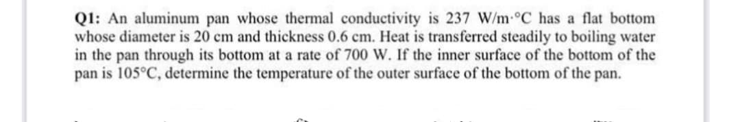 Q1: An aluminum pan whose thermal conductivity is 237 W/m-°C has a flat bottom
whose diameter is 20 cm and thickness 0.6 cm. Heat is transferred steadily to boiling water
in the pan through its bottom at a rate of 700 W. If the inner surface of the bottom of the
pan is 105°C, determine the temperature of the outer surface of the bottom of the pan.
