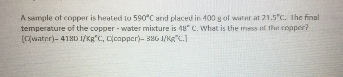 A sample of copper is heated to 590°C and placed in 400 g of water at 21.5°C. The final
temperature of the copper - water mixture is 48° C. What is the mass of the copper?
[C(water)= 4180 J/Kg C, C(copper)= 386 J/Kg°C.]